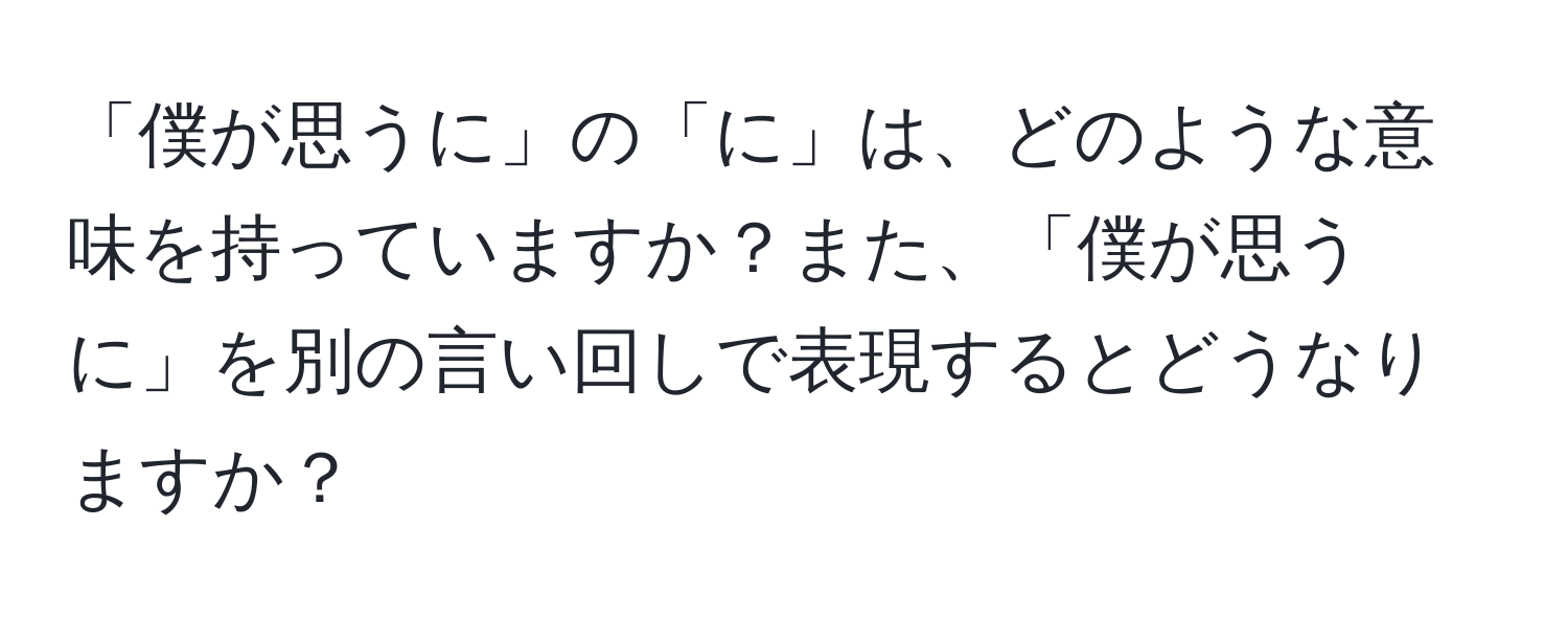 「僕が思うに」の「に」は、どのような意味を持っていますか？また、「僕が思うに」を別の言い回しで表現するとどうなりますか？