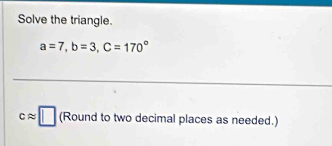 Solve the triangle.
a=7, b=3, C=170°
capprox □ (Round to two decimal places as needed.)