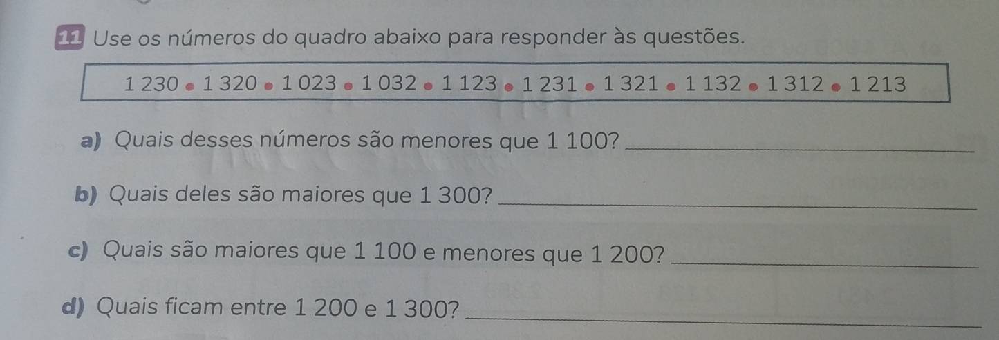 Use os números do quadro abaixo para responder às questões.
1230· 1320· 1023· 1032. 1123 . 1231 ● 1321· 1132· 1312· 1213
a) Quais desses números são menores que 1 100?_ 
b) Quais deles são maiores que 1 300?_ 
c) Quais são maiores que 1 100 e menores que 1 200?_ 
d) Quais ficam entre 1 200 e 1 300?_