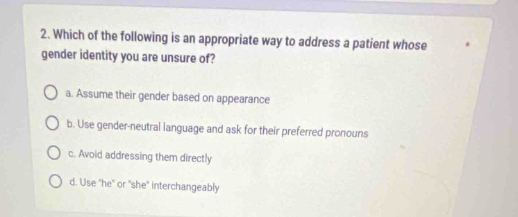 Which of the following is an appropriate way to address a patient whose
gender identity you are unsure of?
a. Assume their gender based on appearance
b. Use gender-neutral language and ask for their preferred pronouns
c. Avoid addressing them directly
d. Use "he" or "she" interchangeably