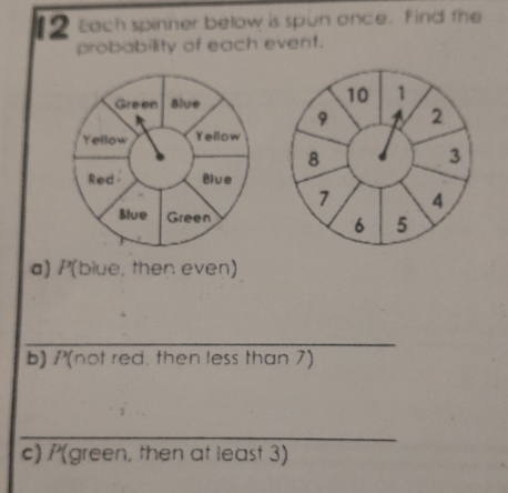 Each spinner below is spun once, find the 
probability of each event.
10 1
9 2
8
3
7 4
6 5
a) P(blue, then even) 
_ 
b) P(not red, then less than 7) 
_ 
c) /(green, then at least 3)