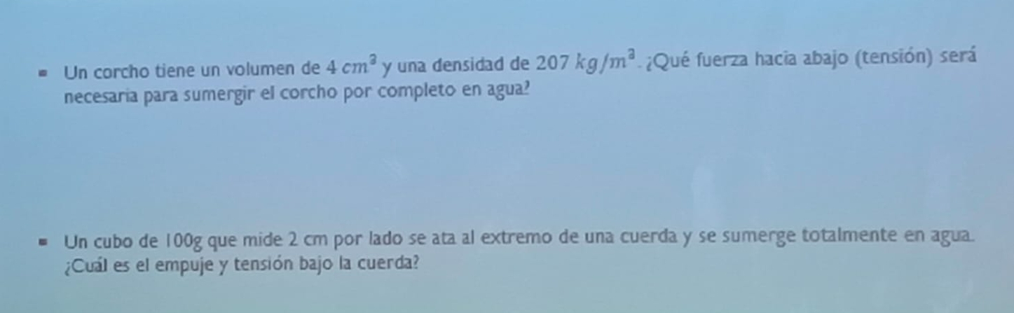 Un corcho tiene un volumen de 4cm^3 y una densidad de 207kg/m^3 ¿Qué fuerza hacia abajo (tensión) será 
necesaria para sumergir el corcho por completo en agua? 
Un cubo de 100g que mide 2 cm por lado se ata al extremo de una cuerda y se sumerge totalmente en agua. 
¿Cuál es el empuje y tensión bajo la cuerda?