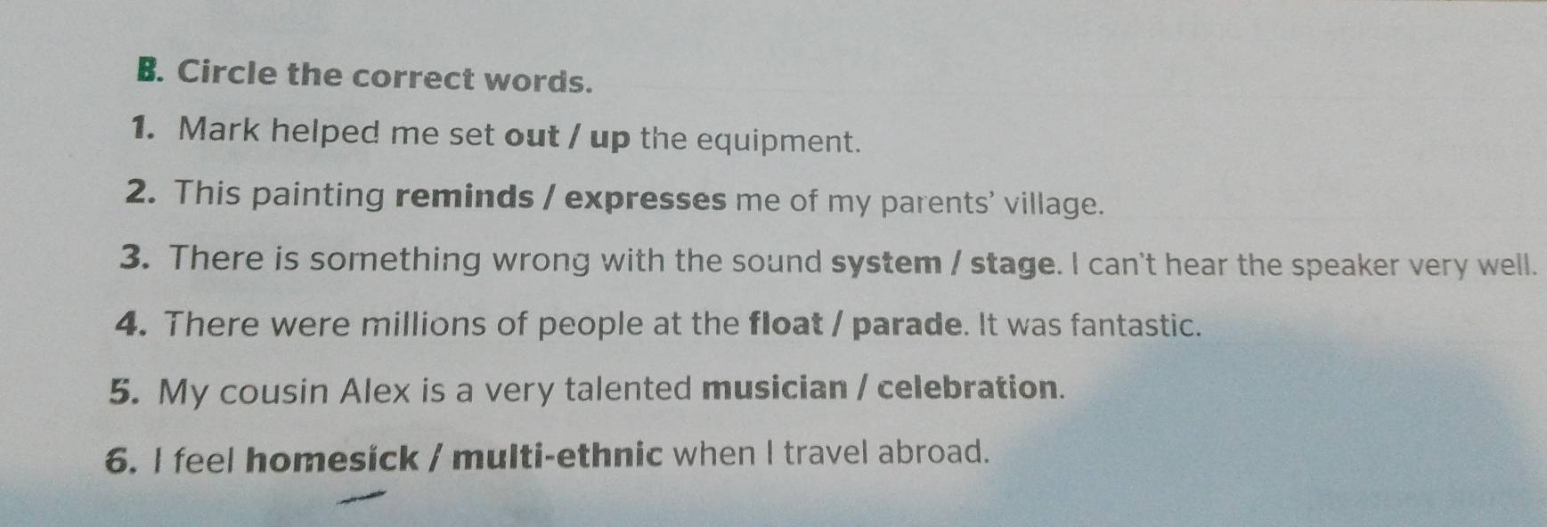 Circle the correct words. 
1. Mark helped me set out / up the equipment. 
2. This painting reminds / expresses me of my parents' village. 
3. There is something wrong with the sound system / stage. I can't hear the speaker very well. 
4. There were millions of people at the float / parade. It was fantastic. 
5. My cousin Alex is a very talented musician / celebration. 
6. I feel homesick / multi-ethnic when I travel abroad.