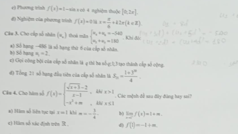 Phương trình f(x)=1-sin xcos 4 nghiệm thuộc [0;2π ]. 
đ) Nghiệm của phương trình f(x)=0ldx= π /6 +k2π (k∈ Z). 
Câu 3. Cho cấp số nhân (=,) thoi mãn beginarrayl u_4+u_5=-540 u_3+u_3=180endarray.. Khi đó:
a) Số hạng −486 là số hạng thứ 6 của cấp số nhân.
b) Số hạng u_1=2. 
c) Gọi công bội của cấp số nhân là q thì ba số q; 1; 3 tạo thành cấp số cộng.
đ) Tổng 21 số hạng đầu tiên của cấp số nhân là S_21= (1+3^(20))/4 . 
Câu 4. Cho him số f(x)=beginarrayl  (sqrt(x+3)-2)/x-1 , -x^2+mendarray. 、 beginarrayr litx>1 thix≤ 1endarray. Các mệnh đề sau đây đũng bay sai?
、
) Hàm số liên tục tại x=1 khi m=- 3/4 · b) limlimits _xto c^-f(x)=1+m. 
c) Hàm số xác định trên R , d) f(1)=-1+m.