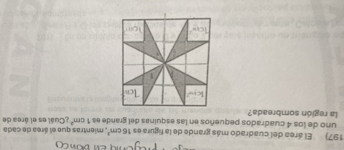 El área del cuadrado más grande de la figura es 16cm^2 , mientras que el área de cada 
uno de los 4 cuadrados pequeños en las esquinas del grande es 1cm^2 ¿Cuál es el área de 
la región sombreada? 
kn 
1 
Tow