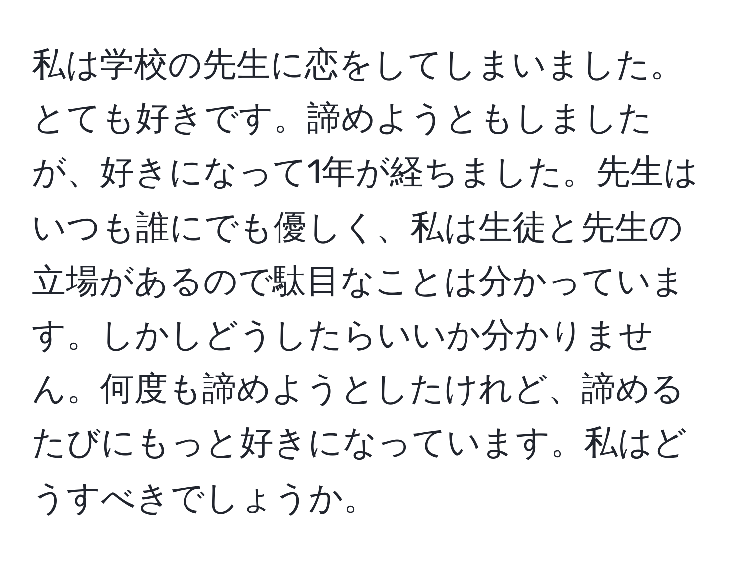 私は学校の先生に恋をしてしまいました。とても好きです。諦めようともしましたが、好きになって1年が経ちました。先生はいつも誰にでも優しく、私は生徒と先生の立場があるので駄目なことは分かっています。しかしどうしたらいいか分かりません。何度も諦めようとしたけれど、諦めるたびにもっと好きになっています。私はどうすべきでしょうか。