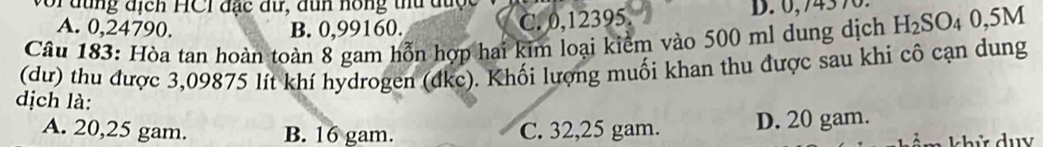 or đung địcn HCI đạc đữ, đun hồng thu được
A. 0,24790. B. 0,99160.
C. 0,12395. D. 0,74370
Câu 183: Hòa tan hoàn toàn 8 gam hỗn hợp hai kim loại kiểm vào 500 ml dung dịch H_2SO_40,5M
(dư) thu được 3,09875 lít khí hydrogen (đkc). Khối lượng muối khan thu được sau khi cô cạn dung
dịch là:
A. 20,25 gam. B. 16 gam. C. 32,25 gam. D. 20 gam.