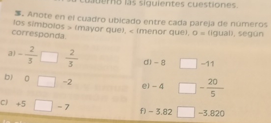 cuauerno las siguientes cuestiones. 
. Anote en el cuadro ubicado entre cada pareja de números 
los simbolos (mayor que), (menor que), O= (igual), según 
corresponda. 
a) - 2/3  a  2/3 
d) - 8 -11
b) 0 -2 e) - 4 - 20/5 
C +5 -7 f) - 3.82 □ −3.820