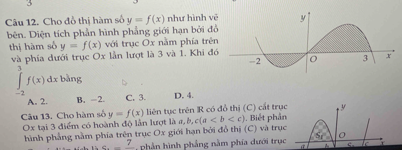 Cho đồ thị hàm số y=f(x) như hình vē
bên. Diện tích phần hình phẳng giới hạn bởi đồ
thị hàm số y=f(x) với trục Ox nằm phía trên
và phía dưới trục Ox lần lượt là 3 và 1. Khi đó
∈tlimits _(-2)^3f(x)dx bằng
A. 2. B. -2. C. 3. D. 4.
Câu 13. Cho hàm số y=f(x) liên tục trên R có đồ thị (C) cắt trục
y
Ox tại 3 điểm có hoành độ lần lượt là a, b, c(a. Biết phần
hình phẳng nằm phía trên trục Ox giới hạn bởi đồ thị (C) và trục
c_4=frac 7 phần hình phẳng nằm phía dưới trục S_1 O
a h S_0 c x