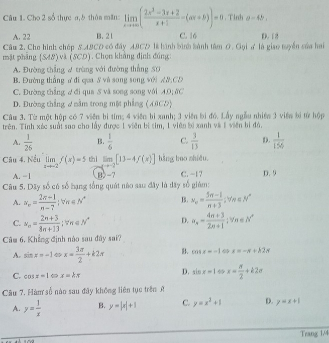 Cho 2 số thực a,6 thỏa mãn: limlimits _xto +∈fty ( (2x^2-3x+2)/x+1 -(ax+b))=0. Tính a=4b,
A. 22 B. 21 C. 16 D. 18
Câu 2. Cho hình chóp S.ABCD có đáy ABCD là hình bình hành tâm 0. Gọi d là giao tuyển sủa hai
mặt phẳng (SAB)và (SCD). Chọn khẳng định đúng:
A. Đường thẳng đ trùng với đường thẳng SO
B. Đường thẳng d đi qua S và song song với AB;CD
C. Đường thẳng d đi qua S và song song với AD; BC
D. Đường thắng đ nằm trong mặt phẳng (ABCD)
Câu 3. Từ một hộp có 7 viên bi tím; 4 viên bi xanh; 3 viên bí đó. Lấy ngẫu nhiên 3 viên bí từ hộp
trên. Tính xác suất sao cho lấy được 1 viên bi tím, 1 viên bị xanh và 1 viên bí đó.
A.  1/26   1/6   3/13   1/156 
B.
C.
D.
Câu 4. Nếu limlimits _xto -2f(x)=5 thì limlimits _xto -2[13-4f(x)] bằng bao nhiêu.
A. −1 B)-7 C. −17 D. 9
Câu 5. Dãy số có số hạng tổng quát nào sau đây là dãy số giám:
B.
A. u_n= (2n+1)/n-7 ;forall n∈ N^* u_n= (5n-1)/n+3 ;u_n∈ N^*
D.
C. u_n= (2n+3)/8n+13 ;forall n∈ N^* u_n= (4n+3)/2n+1 ;tn∈ N^*
Câu 6. Khẳng định nào sau đây sai?
A. sin x=-1 x= 3π /2 +k2π
B. cos x=-1 x=-π +k2π
D. sin x=1
C. cos x=1 ∠ x=kπ x= π /2 +k2π
Câu 7. Hàm số nào sau đây không liên tục trên R
A. y= 1/x 
B. y=|x|+1 C. y=x^2+1 D. y=x+1
Trang 1/4