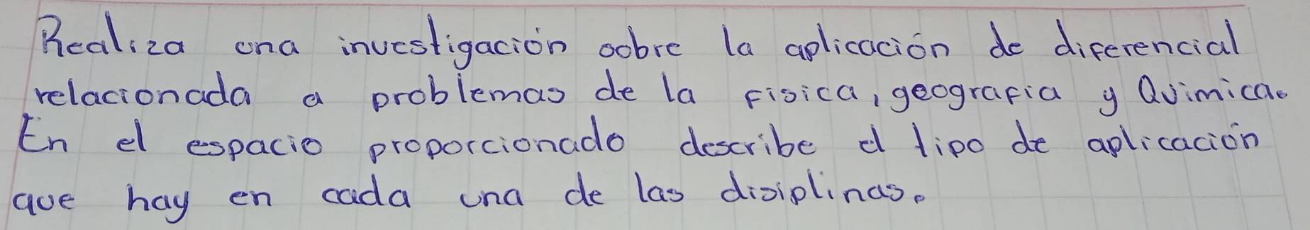 Realiza ona investigacion sobre la aplicacion do diferencial 
relacionada a problemas de la Fisica, geografia y Qvimica. 
En dl espacio proporcionado describe d lipo de aplicacion 
aue hay en cada una de las diviplinas.