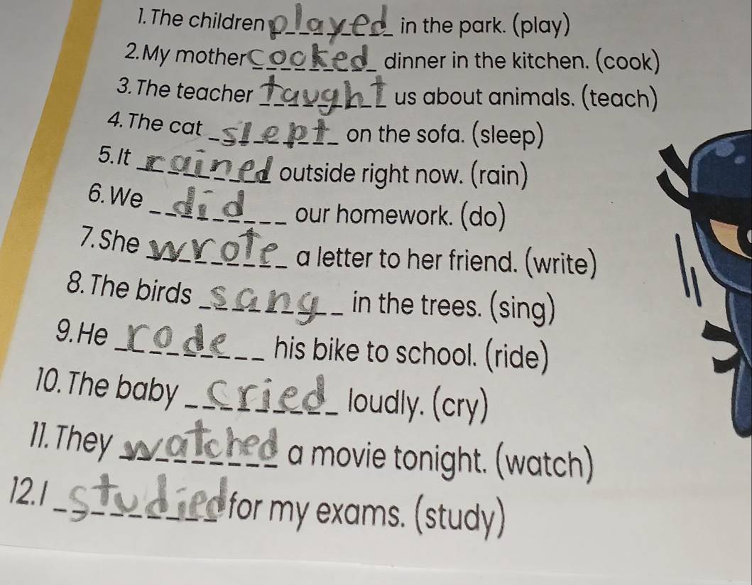 The children_ 
in the park. (play) 
2. My mother_ dinner in the kitchen. (cook) 
3. The teacher_ 
us about animals. (teach) 
4. The cat 
_on the sofa. (sleep) 
5. It 
_outside right now. (rain) 
6. We 
_our homework. (do) 
7. She 
_a letter to her friend. (write) 
8.The birds 
_in the trees. (sing) 
9.He 
_his bike to school. (ride) 
10. The baby_ 
loudly. (cry) 
11. They_ 
a movie tonight. (watch) 
12.1 
_for my exams. (study)