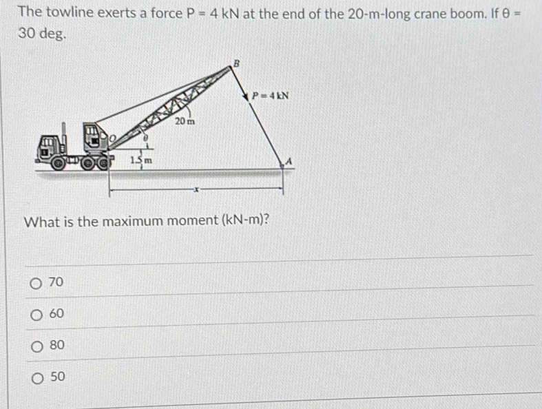 The towline exerts a force P=4kN at the end of the 20-m-long crane boom. If θ =
30 deg.
What is the maximum moment (kN-m) ?
70
60
80
50