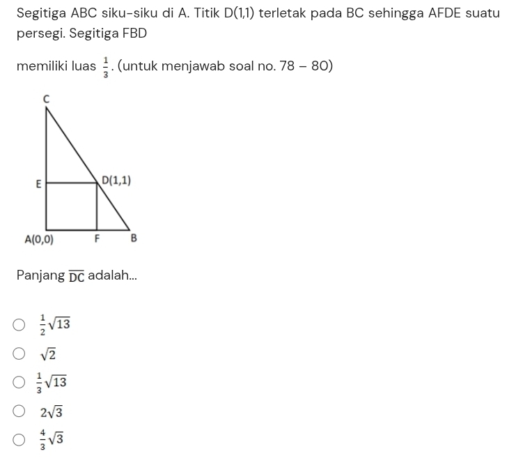 Segitiga ABC siku-siku di A. Titik D(1,1) terletak pada BC sehingga AFDE suatu
persegi. Segitiga FBD
 1/3 
memiliki luas . (untuk menjawab soal no. 78-80)
Panjang overline DC adalah...
 1/2 sqrt(13)
sqrt(2)
 1/3 sqrt(13)
2sqrt(3)
 4/3 sqrt(3)