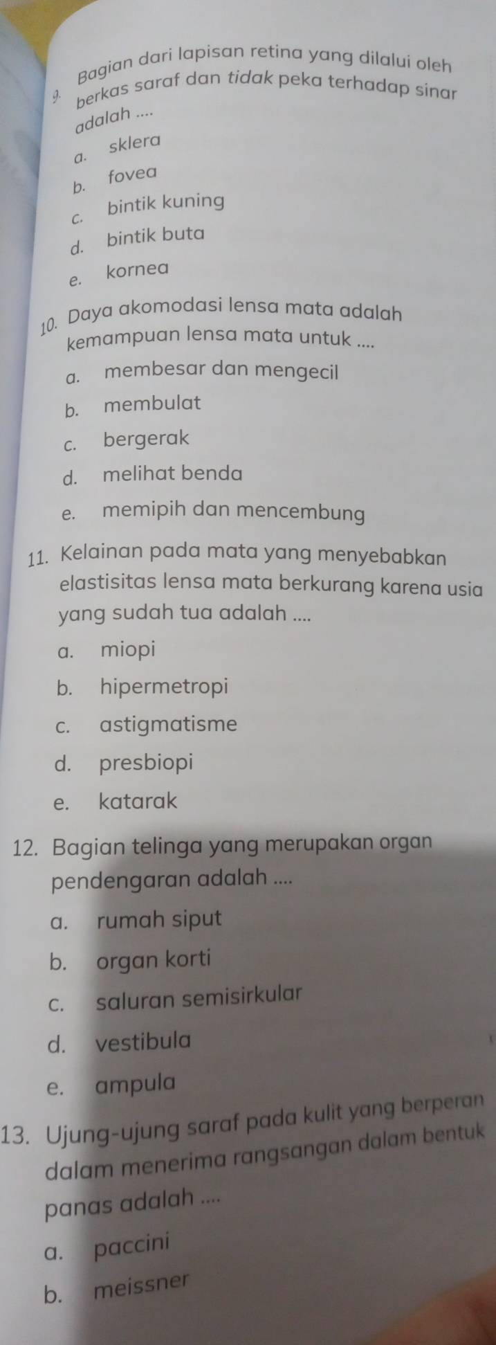 Bagian dari lapisan retina yang dilalui oleh
berkas saraf dan tidak peka terhadap sinar
adalah ....
a. sklera
b. fovea
c. bintik kuning
d. bintik buta
e. kornea
10. Daya akomodasi lensa mata adalah
kemampuan lensa mata untuk ....
a. membesar dan mengecil
b. membulat
c. bergerak
d. melihat benda
e. memipih dan mencembung
11. Kelainan pada mata yang menyebabkan
elastisitas lensa mata berkurang karena usia
yang sudah tua adalah ....
a. miopi
b. hipermetropi
c. astigmatisme
d. presbiopi
e. katarak
12. Bagian telinga yang merupakan organ
pendengaran adalah ....
a. rumah siput
b. organ korti
c. saluran semisirkular
d. vestibula
e. ampula
13. Ujung-ujung saraf pada kulit yang berperan
dalam menerima rangsangan dalam bentuk
panas adalah ....
a. paccini
b. meissner