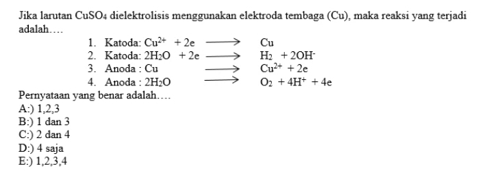 Jika larutan CuSO4 dielektrolisis menggunakan elektroda tembaga (Cu), maka reaksi yang terjadi
adalah…
1. Katoda: Cu^(2+)+2eto Cu
2. Katoda: 2H_2O+2eto H_2+2OH^-
3. Anoda : Cu to Cu^(2+)+2e
4. Anoda : 2H_2O to O_2+4H^++4e
Pernyataan yang benar adalah….
A:) 1, 2, 3
B:) 1 dan 3
C:) 2 dan 4
D:) 4 saja
E:) 1, 2, 3, 4