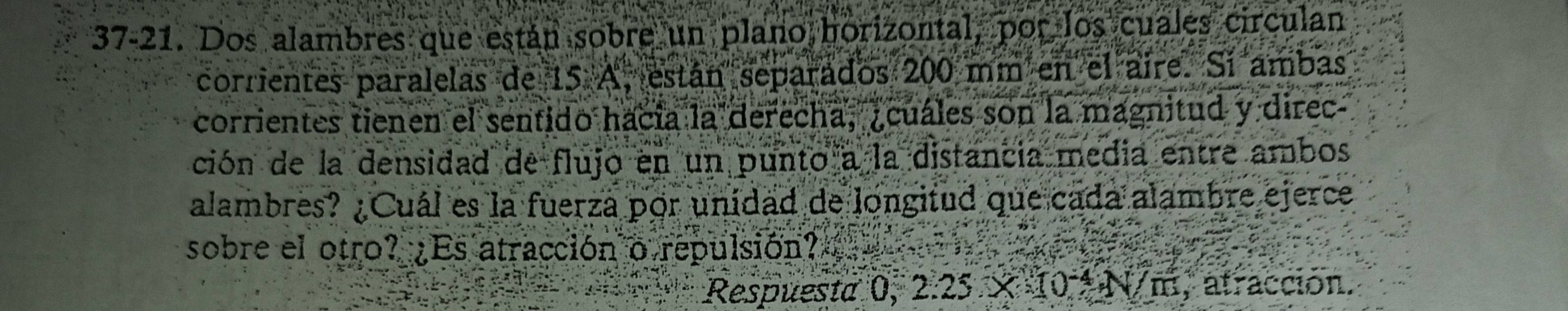 37-21. Dos alambres que están sobre un plano horizontal, por los cuales circulan 
corrientes paralelas de 15 A, están separados 200 mm en el aire. Sí ambas 
corrientes tienen el sentido hacía la derecha, ¿cuáles son la magnitud y direc 
ción de la densidad de flujo en un punto a la distancia media entre ambos 
alambres? ¿Cuál es la fuerza por unidad de longitud que cada alambre ejerce 
sobre el otro? ¿Es atracción o repulsión? a 
Respuesta 0, 2.25 × 1 ()^-4· N/m , atracción.