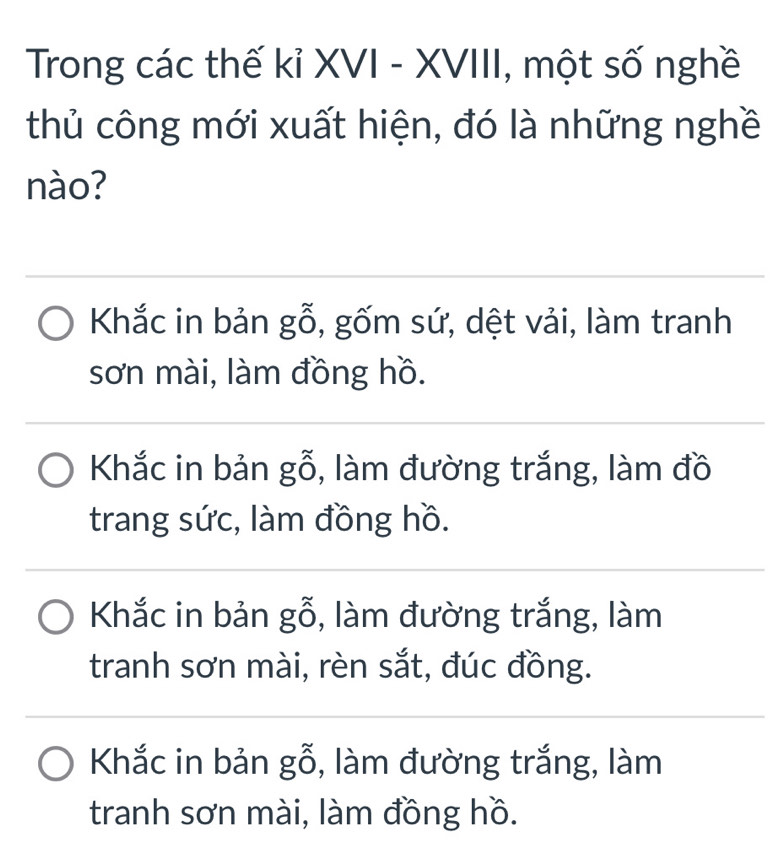 Trong các thế kỉ XVI - XVIII, một số nghề
thủ công mới xuất hiện, đó là những nghề
nào?
Khắc in bản gỗ, gốm sứ, dệt vải, làm tranh
sơn mài, làm đồng hồ.
Khắc in bản gỗ, làm đường trắng, làm đồ
trang sức, làm đồng hồ.
Khắc in bản gỗ, làm đường trắng, làm
tranh sơn mài, rèn sắt, đúc đồng.
Khắc in bản gỗ, làm đường trắng, làm
tranh sơn mài, làm đồng hồ.