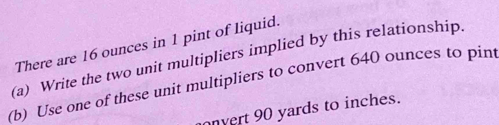 There are 16 ounces in 1 pint of liquid. 
(a) Write the two unit multipliers implied by this relationship. 
(b) Use one of these unit multipliers to convert 640 ounces to pint
onvert 90 yards to inches.