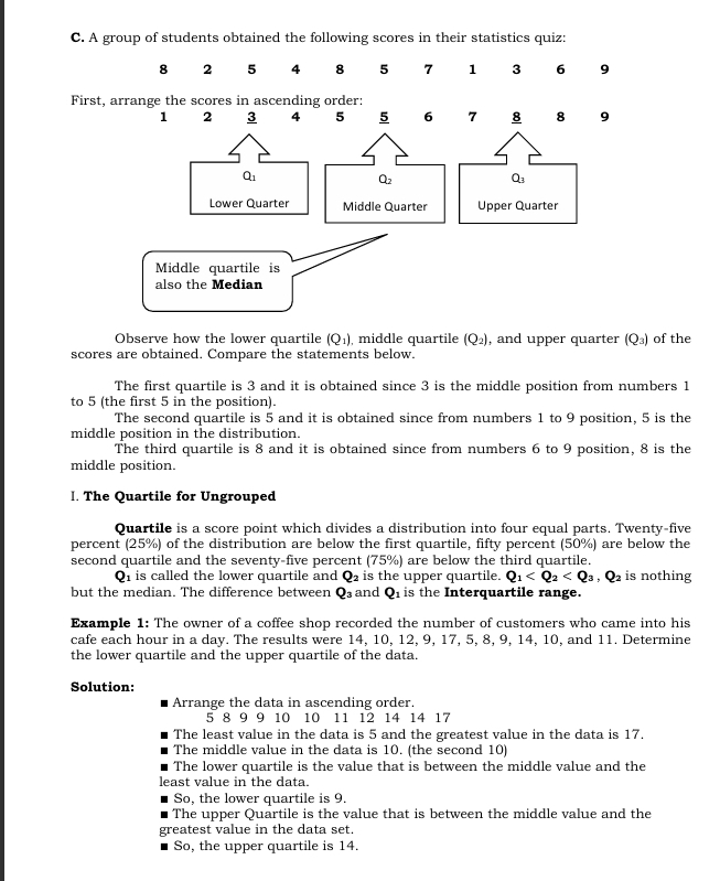 Observe how the lower quartile (Q_1) middle quartile (Q_2) , and upper quarter (Q_3) of the
scores are obtained. Compare the statements below.
The first quartile is 3 and it is obtained since 3 is the middle position from numbers 1
to 5 (the first 5 in the position).
The second quartile is 5 and it is obtained since from numbers 1 to 9 position, 5 is the
middle position in the distribution.
The third quartile is 8 and it is obtained since from numbers 6 to 9 position, 8 is the
middle position.
l. The Quartile for Ungrouped
Quartile is a score point which divides a distribution into four equal parts. Twenty-five
percent (25%) of the distribution are below the first quartile, fifty percent (50%) are below the
second quartile and the seventy-five percent (75%) are below the third quartile. is nothing
Qi is called the lower quartile and Q_2 is the upper quartile. Q_1
but the median. The difference between Q₃ and Q_1 is the Interquartile range.
Example 1: The owner of a coffee shop recorded the number of customers who came into his
cafe each hour in a day. The results were 14, 10, 12, 9, 17, 5, 8, 9, 14, 10, and 11. Determine
the lower quartile and the upper quartile of the data.
Solution:
Arrange the data in ascending order.
5 8 9 9 10 10 11 12 14 14 17
The least value in the data is 5 and the greatest value in the data is 17.
The middle value in the data is 10. (the second 10)
The lower quartile is the value that is between the middle value and the
least value in the data.
So, the lower quartile is 9.
The upper Quartile is the value that is between the middle value and the
greatest value in the data set.
So, the upper quartile is 14.