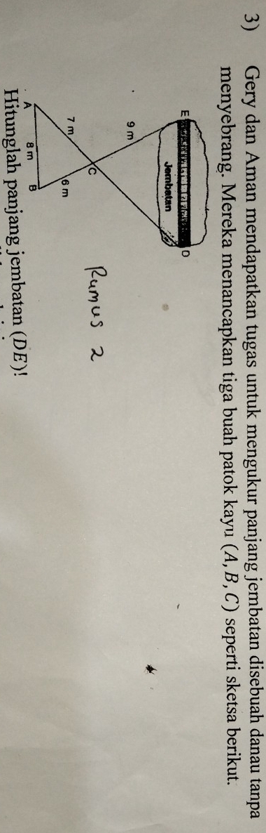 Gery dan Aman mendapatkan tugas untuk mengukur panjang jembatan disebuah danau tanpa 
menyebrang. Mereka menancapkan tiga buah patok kayu (A, B, C) seperti sketsa berikut.
E D
Jembatan
9 m
C
7 m 6m
A 8 m B
Hitunglah panjang jembatan (DE)!
