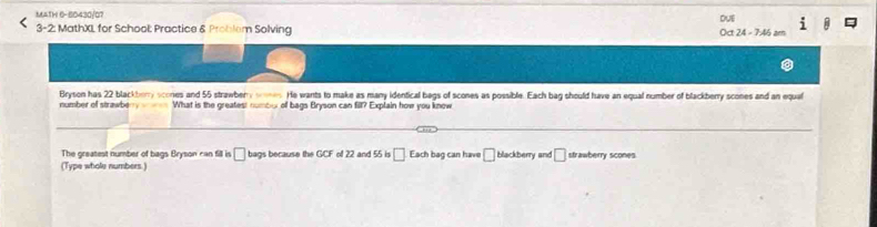 MATH 6-50430/07 
DUE 
3-2: MathXL for School: Practice & Problem Solving Oct 24 - 7:46 am 
Bryson has 22 blackberry scones and 55 strawbery soes. He wants to make as many identical bags of scones as possible. Each bag should have an equal number of blackberry scones and an equal 
number of strawbery What is the greatest numbo of bags Bryson can fill? Explain how you know 
The greatest number of bags Bryson can fill is □ bags because the GCF of 22 and 55 is □ Each bag can have □ blackberry and □ strawberry scones 
(Type whole numbers.)