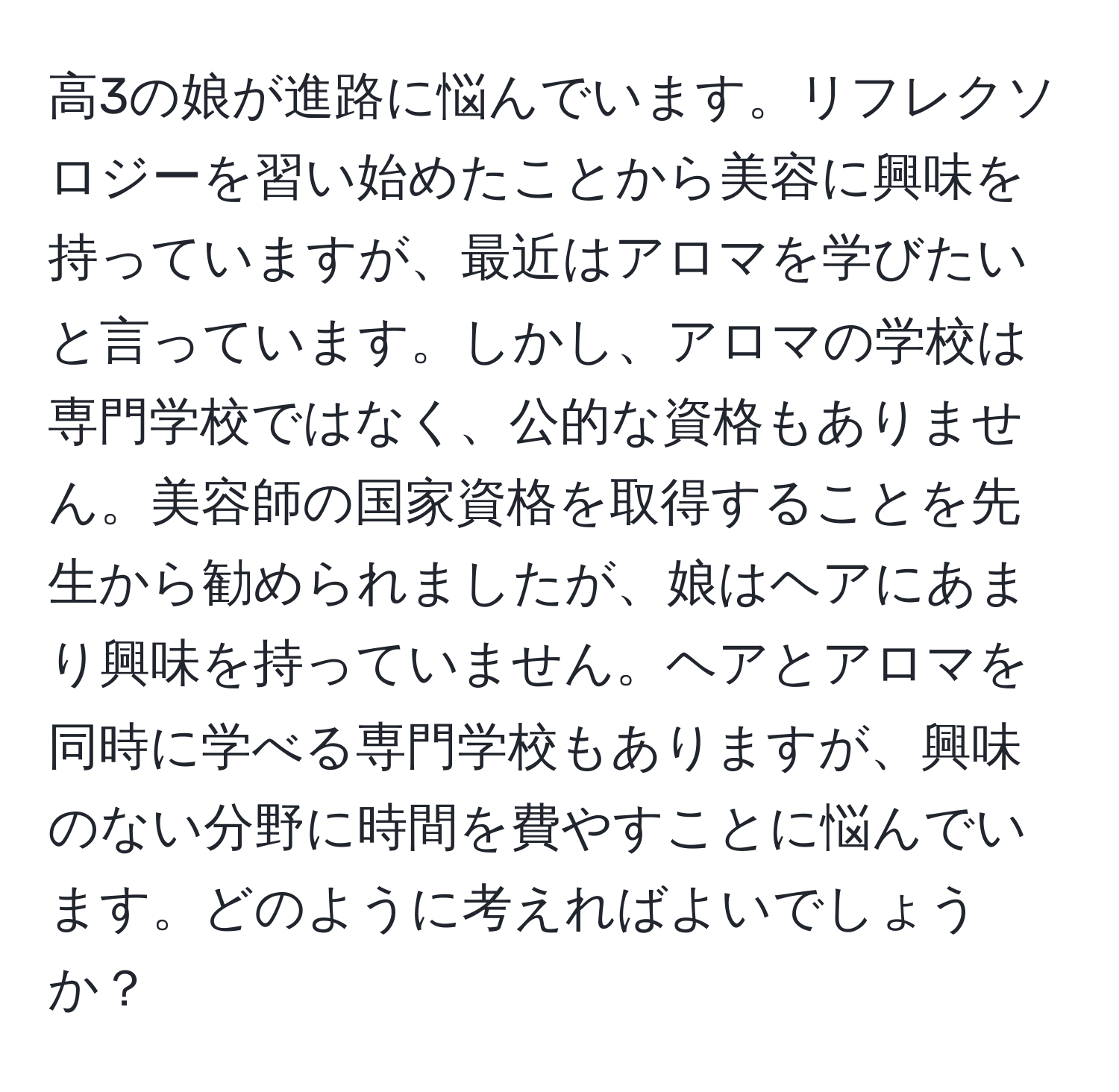 高3の娘が進路に悩んでいます。リフレクソロジーを習い始めたことから美容に興味を持っていますが、最近はアロマを学びたいと言っています。しかし、アロマの学校は専門学校ではなく、公的な資格もありません。美容師の国家資格を取得することを先生から勧められましたが、娘はヘアにあまり興味を持っていません。ヘアとアロマを同時に学べる専門学校もありますが、興味のない分野に時間を費やすことに悩んでいます。どのように考えればよいでしょうか？