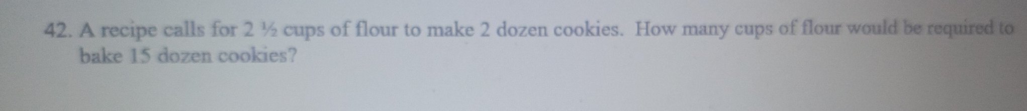 A recipe calls for 2 ½ cups of flour to make 2 dozen cookies. How many cups of flour would be required to 
bake 15 dozen cookies?