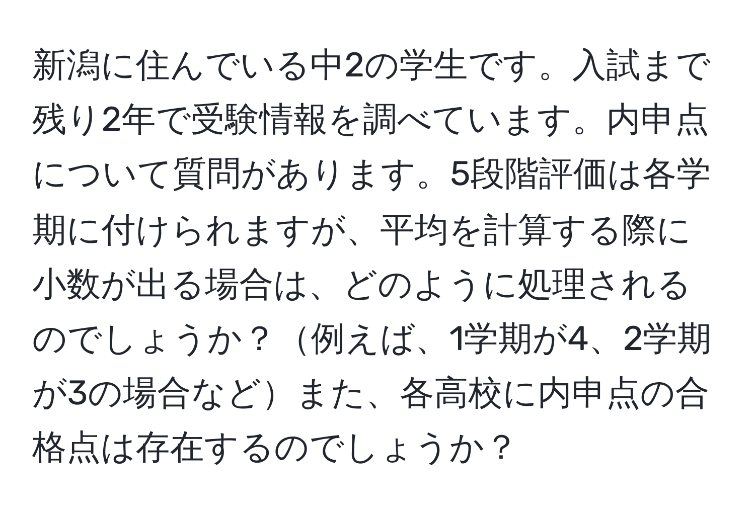 新潟に住んでいる中2の学生です。入試まで残り2年で受験情報を調べています。内申点について質問があります。5段階評価は各学期に付けられますが、平均を計算する際に小数が出る場合は、どのように処理されるのでしょうか？例えば、1学期が4、2学期が3の場合などまた、各高校に内申点の合格点は存在するのでしょうか？