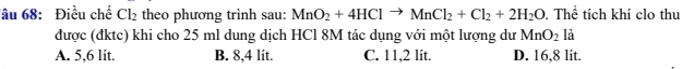 âu 68: Điều chế Cl_2 theo phương trình sau: MnO_2+4HClto MnCl_2+Cl_2+2H_2O. Thể tích khí clo thu
được (đktc) khi cho 25 ml dung dịch HCl 8M tác dụng với một lượng dư MnO_2 là
A. 5,6 lit. B. 8,4 lít. C. 11,2 lit. D. 16,8 lit.