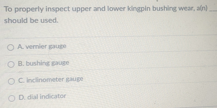 To properly inspect upper and lower kingpin bushing wear, a(n) _
should be used.
A. vernier gauge
B. bushing gauge
C. inclinometer gauge
D. dial indicator