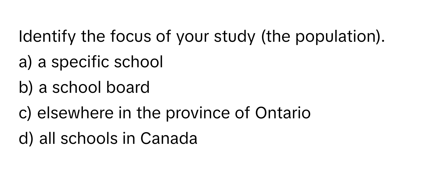 Identify the focus of your study (the population). 

a) a specific school 
b) a school board 
c) elsewhere in the province of Ontario 
d) all schools in Canada