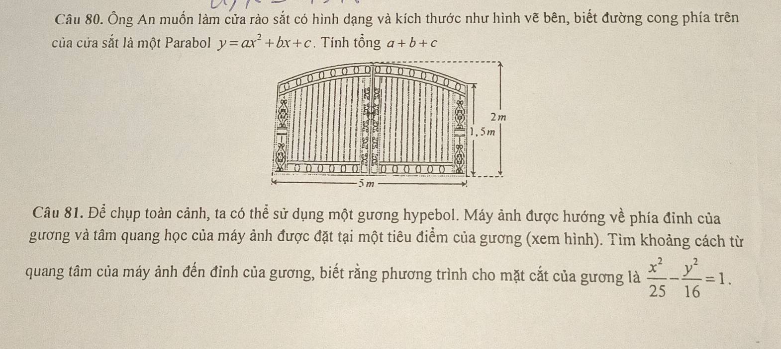 Ông An muốn làm cửa rào sắt có hình dạng và kích thước như hình vẽ bên, biết đường cong phía trên 
của cửa sắt là một Parabol y=ax^2+bx+c. Tính tổng a+b+c
Câu 81. Để chụp toàn cảnh, ta có thể sử dụng một gương hypebol. Máy ảnh được hướng về phía đinh của 
gương và tâm quang học của máy ảnh được đặt tại một tiêu điểm của gương (xem hình). Tìm khoảng cách từ 
quang tâm của máy ảnh đến đỉnh của gương, biết rằng phương trình cho mặt cắt của gương là  x^2/25 - y^2/16 =1.