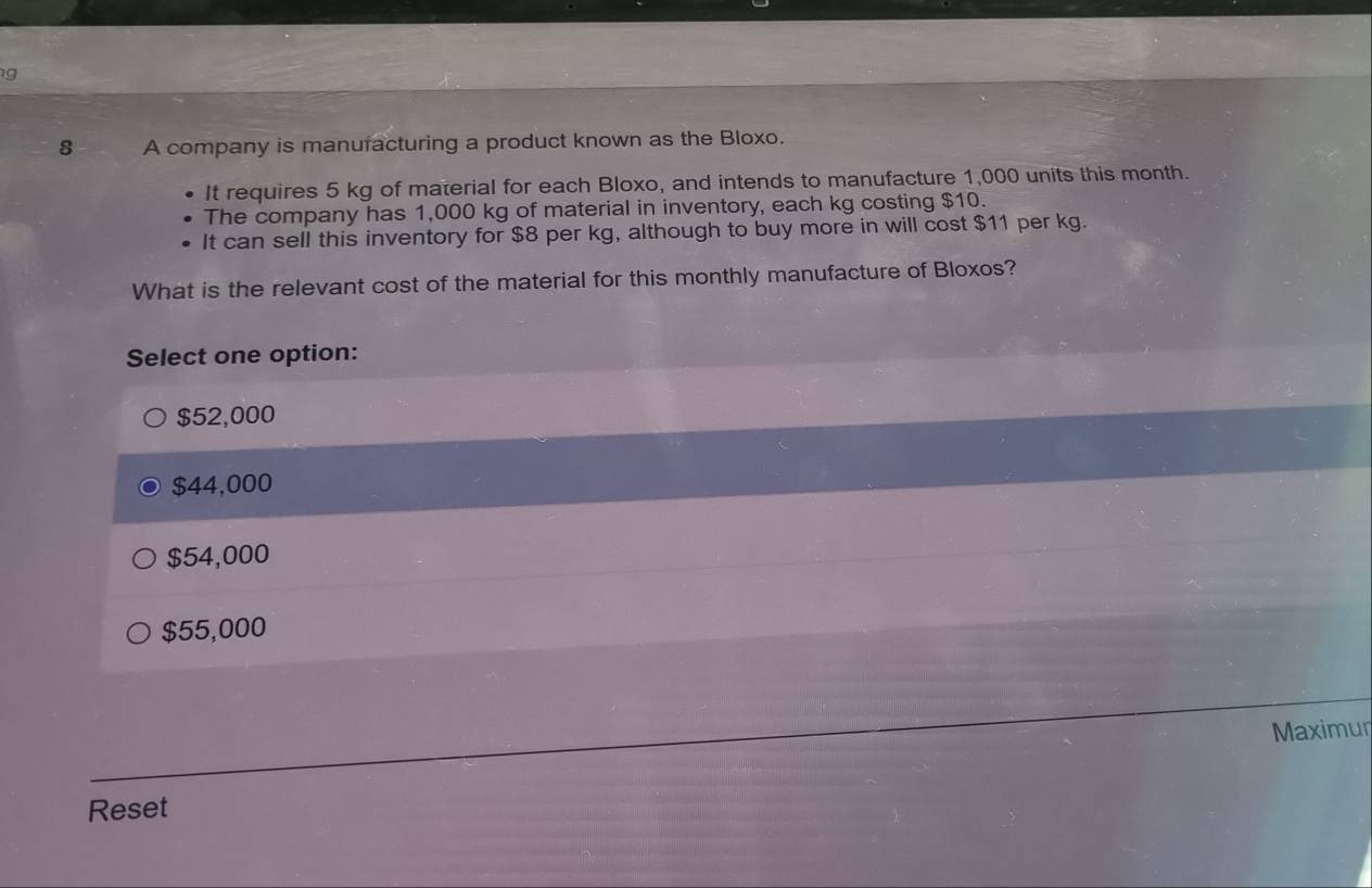 A company is manuracturing a product known as the Bloxo.
It requires 5 kg of material for each Bloxo, and intends to manufacture 1,000 units this month.
The company has 1,000 kg of material in inventory, each kg costing $10.
It can sell this inventory for $8 per kg, although to buy more in will cost $11 per kg.
What is the relevant cost of the material for this monthly manufacture of Bloxos?
Select one option:
$52,000
$44,000
$54,000
$55,000
Maximur
Reset