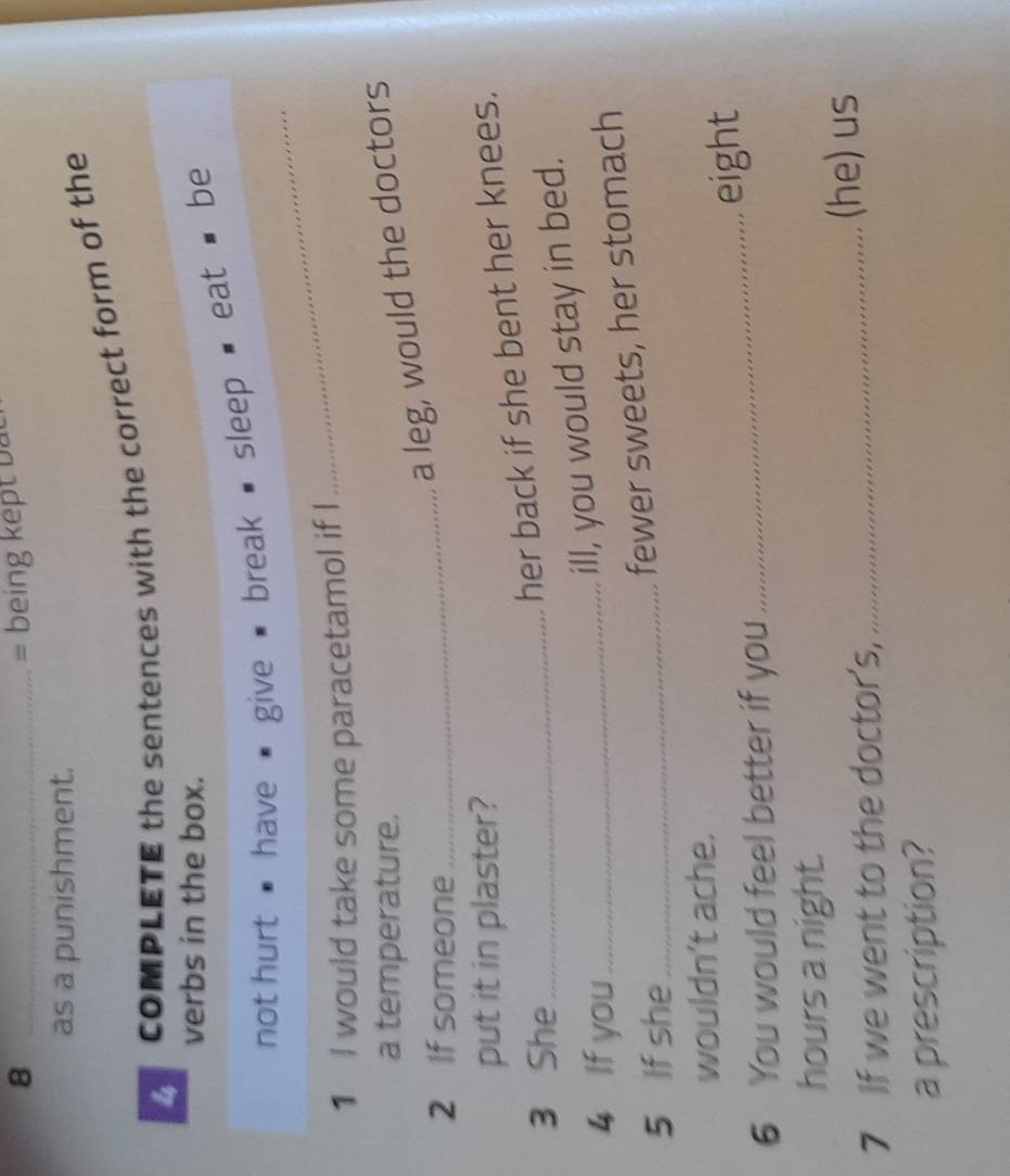 8 _= being ke t b 
as a punishment. 
COMPLETE the sentences with the correct form of the 
verbs in the box. 
not hurt ' have ' give # break ■ sleep ' eat ' be 
1 I would take some paracetamol if I 
_ 
a temperature. 
2 If someone 
_ 
a leg, would the doctors 
put it in plaster? 
3 She_ 
her back if she bent her knees. 
4 If you_ 
ill, you would stay in bed. 
5 If she_ 
fewer sweets, her stomach 
wouldn't ache. 
6 You would feel better if you _eight 
hours a night. 
7 If we went to the doctor's,_ (he) us 
a prescription?