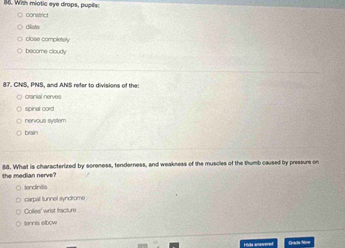 With miotic eye drops, pupils:
constrict
dilate
close completely
become cloudy
87. CNS, PNS, and ANS refer to divisions of the:
cranial nerves
spinal cord
nervous system
brain
88. What is characterized by soreness, tenderness, and weakness of the muscles of the thumb caused by pressure on
the median nerve?
tendinitis
carpal tunnel syndrome
Colles' wrist fracture
tennis elbow
Hide answered Grade Now