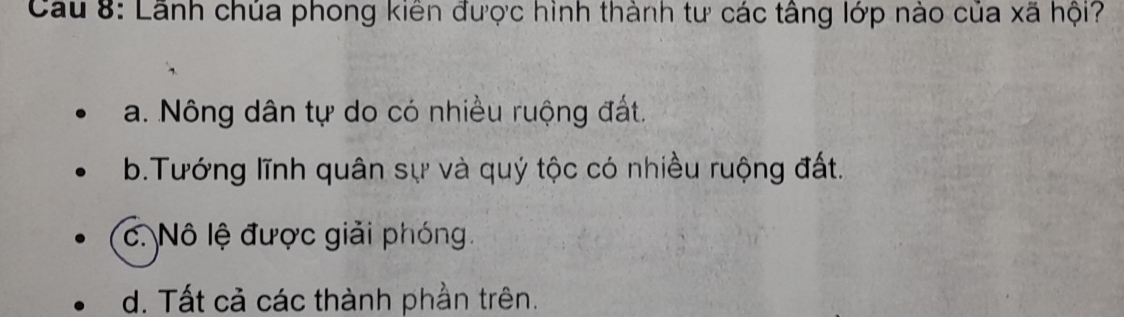 Cau 8: Lãnh chúa phong kiên được hình thành tư các tâng lớp nào của xã hội?
a. Nông dân tự do có nhiều ruộng đất.
b.Tướng lĩnh quân sự và quý tộc có nhiều ruộng đất.
c. Nô lệ được giải phóng.
d. Tất cả các thành phần trên.