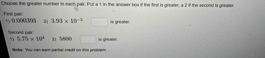 Choose the greater number in each pair. Put a 1 in the answer box if the first is greater, a 2 if the second is greater. 
First pair: 
1) 0.000393 2) 3.93* 10^(-3) □ is greater. 
Second pair: 
1) 5.75* 10^4 2) 5800 □ is greater. 
Note: You can earn partial credit on this problem.