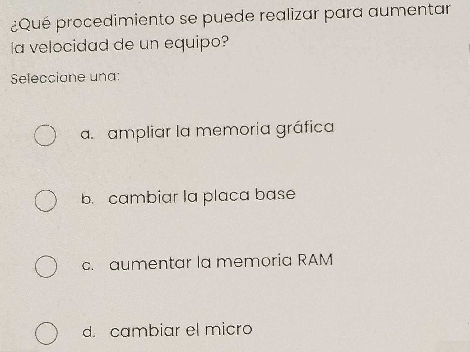 ¿Qué procedimiento se puede realizar para aumentar
la velocidad de un equipo?
Seleccione una:
a. ampliar la memoria gráfica
b. cambiar la placa base
c. aumentar la memoria RAM
d. cambiar el micro