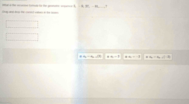 What is the recursive formutl for the gesmetric sequence 3, -9, 27, - 81,... , ?
Orly and drup the correct vastues in the boies
a_n=a_n-1(3) “” a_1=3 a_1=-3 = a_n=a_n-1(-3)