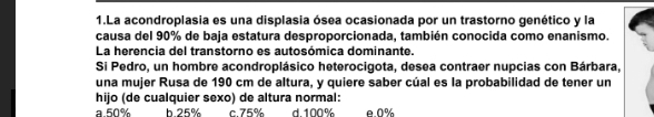 La acondroplasia es una displasia ósea ocasionada por un trastorno genético y la
causa del 90% de baja estatura desproporcionada, también conocida como enanismo.
La herencia del transtorno es autosómica dominante.
Si Pedro, un hombre acondroplásico heterocigota, desea contraer nupcias con Bárbara,
una mujer Rusa de 190 cm de altura, y quiere saber cúal es la probabilidad de tener un
hijo (de cualquier sexo) de altura normal:
a 50% h 25% c. 75% d 100% e 0%