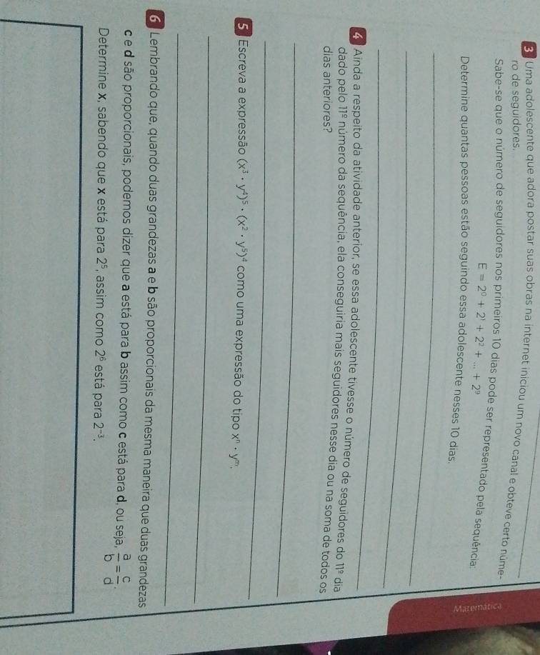 Uma adolescente que adora postar suas obras na internet iniciou um novo canal e obteve certo núme 
ro de seguidores. 
Sabe-se que o número de seguidores nos primeiros 10 dias pode ser representado pela sequência
E=2^0+2^1+2^2+...+2^9
Determine quantas pessoas estão seguindo essa adolescente nesses 10 dias. 
_ 
_ 
_ 
Ainda a respeito da atividade anterior, se essa adolescente tivesse o número de seguidores do 11° dia 
dado pelo 11^(_ circ) número da sequência, ela conseguiria mais seguidores nesse dia ou na soma de todos os 
dias anteriores? 
_ 
_ 
5 . Escreva a expressão (x^3· y^4)^5· (x^2· y^5)^4 como uma expressão do tipo x^n· y^m. 
_ 
_ 
6º Lembrando que, quando duas grandezas a e b são proporcionais da mesma maneira que duas grandezas 
c e d são proporcionais, podemos dizer que a está para b assim como c está para d, ou seja,  a/b = c/d . 
Determine x, sabendo que x está para 2^5 , assim como 2^6 está para 2^(-3).