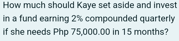 How much should Kaye set aside and invest 
in a fund earning 2% compounded quarterly 
if she needs Php 75,000.00 in 15 months?