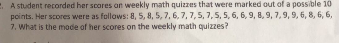 A student recorded her scores on weekly math quizzes that were marked out of a possible 10
points. Her scores were as follows: 8, 5, 8, 5, 7, 6, 7, 7, 5, 7, 5, 5, 6, 6, 9, 8, 9, 7, 9, 9, 6, 8, 6, 6,
7. What is the mode of her scores on the weekly math quizzes?