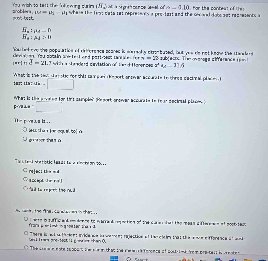 You wish to test the following claim (H_a) at a significance level of alpha =0.10. For the context of this
problem, mu _d=mu _2-mu _1 where the first data set represents a pre-test and the second data set represents a
post-test.
H_o:mu _d=0
H_a:mu _d>0
You believe the population of difference scores is normally distributed, but you do not know the standard
deviation. You obtain pre-test and post-test samples for n=23 subjects. The average difference (post -
pre) is overline d=21.7 with a standard deviation of the differences of s_d=31.6. 
What is the test statistic for this sample? (Report answer accurate to three decimal places.)
test statistic = □ 
What is the p -value for this sample? (Report answer accurate to four decimal places.)
p-value = □ 
The p -value is...
less than (or equal to) α
greater than α
This test statistic leads to a decision to...
reject the null
accept the null
fail to reject the null
As such, the final conclusion is that...
There is sufficient evidence to warrant rejection of the claim that the mean difference of post-test
from pre-test is greater than 0.
There is not sufficient evidence to warrant rejection of the claim that the mean difference of post-
test from pre-test is greater than 0.
The sample data support the claim that the mean difference of post-test from pre-test is greater
Search