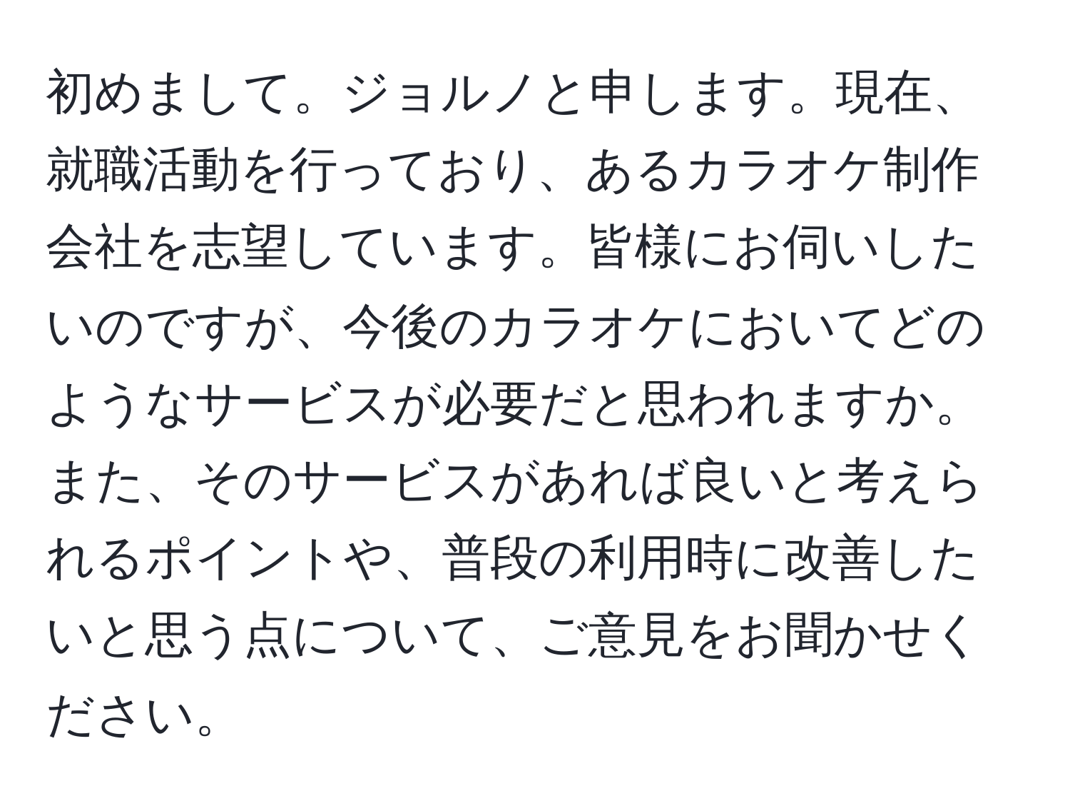 初めまして。ジョルノと申します。現在、就職活動を行っており、あるカラオケ制作会社を志望しています。皆様にお伺いしたいのですが、今後のカラオケにおいてどのようなサービスが必要だと思われますか。また、そのサービスがあれば良いと考えられるポイントや、普段の利用時に改善したいと思う点について、ご意見をお聞かせください。