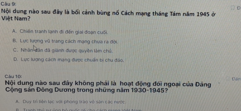 Nội dung nào sau đây là bối cảnh bùng nổ Cách mạng tháng Tám năm 1945 ở
Việt Nam?
A. Chiến tranh lạnh đi đến giai đoạn cuối.
B. Lực lượng vũ trang cách mạng chưa ra đời.
C. Nhân dân đã giành được quyền làm chủ.
D. Lực lượng cách mạng được chuẩn bị chu đáo.
Câu 10: Đán
Nội dung nào sau đây không phải là hoạt động đối ngoại của Đảng
Cộng sản Đông Dương trong những năm 1930-1945?
A. Duy trì liên lạc với phong trào vô sán các nước.
Tranh thủ sự ủng hộ quốc tổ cho cánh mang Việt Mam