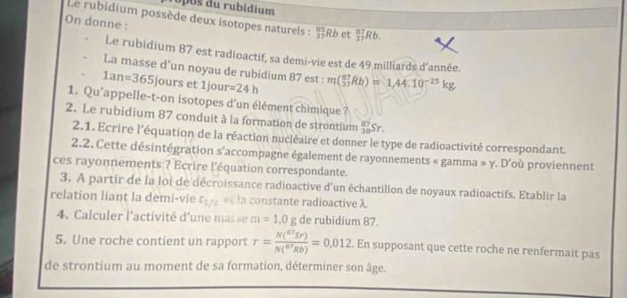 os du rubidium 
Le rubidium possède deux isotopes naturels : _(37)^(85)Rb et _(37)^(87)Rb. 
On donne : 
Le rubidium 87 est radioactif, sa demi-vie est de 49 milliards d'année. 
La masse d’un noyau de rubidium 87 est : m(_(37)^(87)Rb)=1,44.10^(-25)kg.
1an=365 jours et 1jour =24h
1. Qu’appelle-t-on isotopes d’un élément chimique ? 
2. Le rubidium 87 conduit à la formation de strontium _(38)^(87)Sr. 
2.1. Ecrire l’équation de la réaction nucléaire et donner le type de radioactivité correspondant. 
2.2. Cette désintégration s'accompagne également de rayonnements « gamma » γ. D’où proviennent 
ces rayonnements ? Ecrire l'équation correspondante. 
3. A partir de la loi de décroissance radioactive d'un échantillon de noyaux radioactifs. Etablir la 
relation liant la demi-vie t_1/2 et la constante radioactive λ. 
4. Calculer l’activité d'une masse m=1,0g de rubidium 87. 
5. Une roche contient un rapport r=frac N(^87Sr)N(^87Rb)=0,012. En supposant que cette roche ne renfermait pas 
de strontium au moment de sa formation, déterminer son âge.