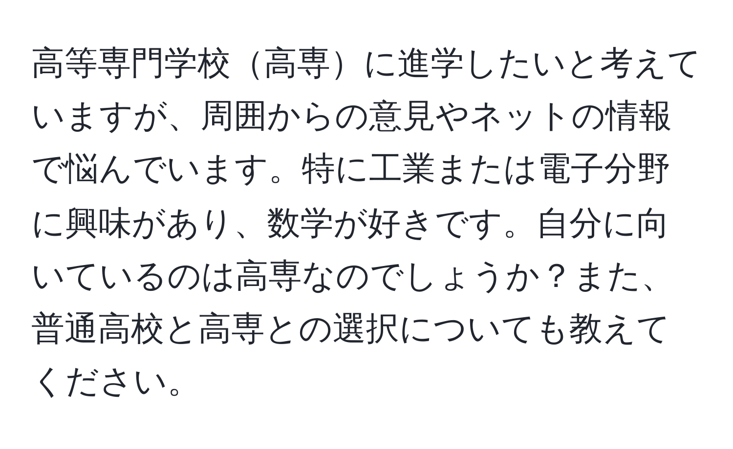 高等専門学校高専に進学したいと考えていますが、周囲からの意見やネットの情報で悩んでいます。特に工業または電子分野に興味があり、数学が好きです。自分に向いているのは高専なのでしょうか？また、普通高校と高専との選択についても教えてください。