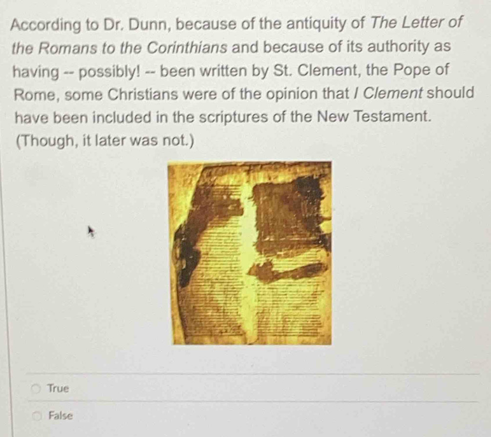 According to Dr. Dunn, because of the antiquity of The Letter of
the Romans to the Corinthians and because of its authority as
having -- possibly! -- been written by St. Clement, the Pope of
Rome, some Christians were of the opinion that I Clement should
have been included in the scriptures of the New Testament.
(Though, it later was not.)
True
False